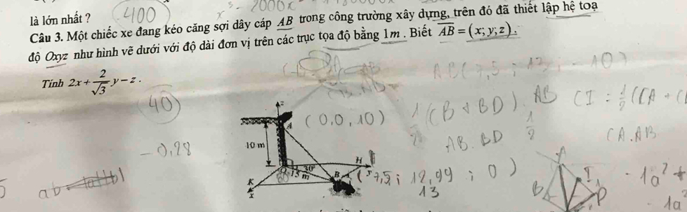 là lớn nhất ? Câu 3. Một chiếc xe đang kéo căng sợi dây cáp AB trong công trường xây dựng, trên đó đã thiết lập hệ toạ
độ Oxyz như hình vẽ dưới với độ dài đơn vị trên các trục tọa độ bằng 1m. Biết overline AB=(x;y;z). 
Tính 2x+ 2/sqrt(3) y-z.
a
10 m
H
30°
K
B (