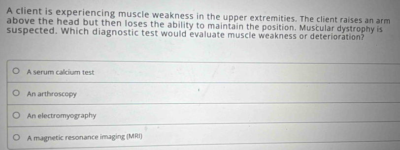 A client is experiencing muscle weakness in the upper extremities. The client raises an arm
above the head but then loses the ability to maintain the position. Muscular dystrophy is
suspected. Which diagnostic test would evaluate muscle weakness or deterioration?
A serum calcium test
An arthroscopy
An electromyography
A magnetic resonance imaging (MRI)