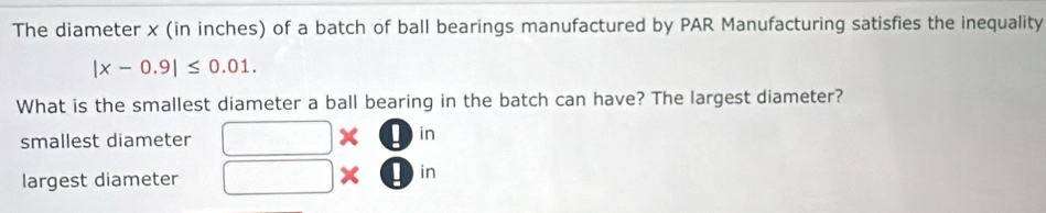 The diameter x (in inches) of a batch of ball bearings manufactured by PAR Manufacturing satisfies the inequality
|x-0.9|≤ 0.01. 
What is the smallest diameter a ball bearing in the batch can have? The largest diameter?
smallest diameter □ * □ in
largest diameter □ : l)in