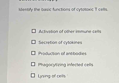 Identify the basic functions of cytotoxic T cells.
Activation of other immune cells
Secretion of cytokines
Production of antibodies
Phagocytizing infected cells
Lysing of cells