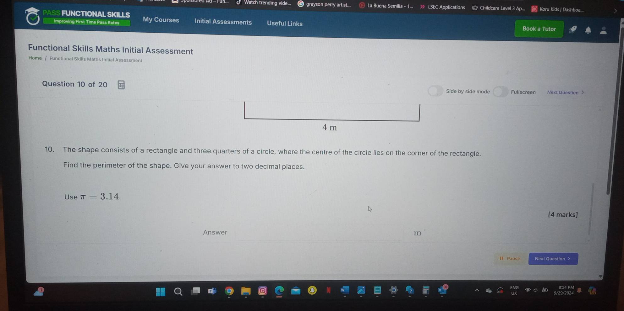 Watch trending vide... grayson perry artist... La Buena Semilla - » LSEC Applications Childcare Level 3 Ap... Koru Kids | Dashboa... 
PASS FUNCTIONAL SKILLS My Courses Initial Assessments Useful Links Book a Tutor 
Improving First Time Pass Rates 
Functional Skills Maths Initial Assessment 
Home / Functional Skills Maths Initial Assessment 
Question 10 of 20 Side by side mode Fullscreen
4 m
10. The shape consists of a rectangle and three quarters of a circle, where the centre of the circle lies on the corner of the rectangle. 
Find the perimeter of the shape. Give your answer to two decimal places. 
Use π =3.14
[4 marks] 
Answer m 
II Pause Next Question >