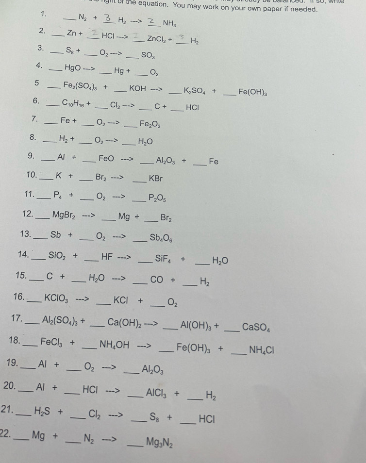 gnt of the equation. You may work on your own paper if needed.
1. _ N_2+ _ H_2 _ NH_3
2. _ Zn+ _ HCIto _ ZnCl_2+ _ H_2
3. _ S_8+ _ O_2to _ SO_3
4. _ HgOto  _ Hg+ _ O_2
5 _ Fe_2(SO_4)_3+ _ KOHto _ K_2SO_4+ _ Fe(OH)_3
6. _ C_10H_16+ _ Cl_2 _ C+ _HCl
7. _ Fe+ _ O_2 _ Fe_2O_3
8. _ H_2+ _ O_2·s > _ H_2O
_
9. _ AI+ _ FeO _ Al_2O_3+ Fe
_
10._ K+ _ Br_2 KBr
11._ P_4+ _ O_2 _ P_2O_5
12. _ MgBr_2 _ Mg+ _ Br_2
13._ Sb+ _ O_2 _ Sb_4O_6
14._ SiO_2+ _HF _ SiF_4+ _ H_2O
15._ C+ _ H_2O _ CO+ _ H_2
16._ KClO_3 _ KCI+ _ O_2
17._ Al_2(SO_4)_3+ _ Ca(OH)_2 _ Al(OH)_3+ _ CaSO_4
18._ FeCl_3+ _ NH_4OH _ Fe(OH)_3+ _ NH_4Cl
19._ AI+ _ O_2 _ Al_2O_3
20._ AI+ _ HCI _ AlCl_3+ _ H_2
21._ H_2S+ _ Cl_2 _ S_8+ _. HC
22._ Mg+ _ N_2 _ Mg_3N_2