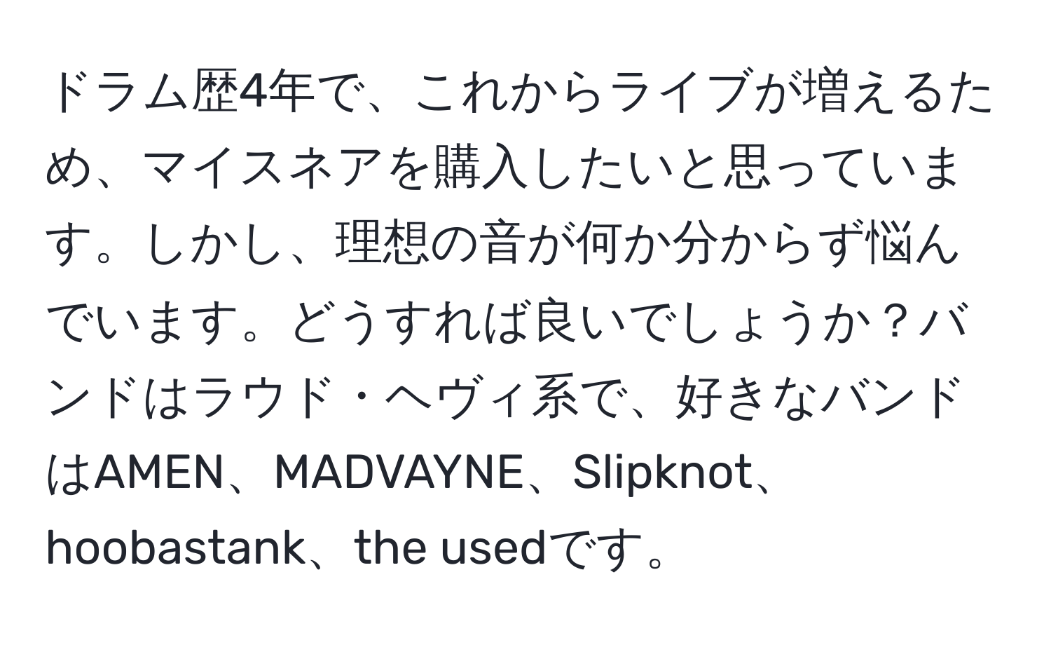 ドラム歴4年で、これからライブが増えるため、マイスネアを購入したいと思っています。しかし、理想の音が何か分からず悩んでいます。どうすれば良いでしょうか？バンドはラウド・ヘヴィ系で、好きなバンドはAMEN、MADVAYNE、Slipknot、hoobastank、the usedです。