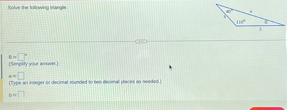 Solve the following triangle.
Bapprox □°
(Simplify your answer.)
aapprox □
(Type an integer or decimal rounded to two decimal places as needed.)
bapprox □