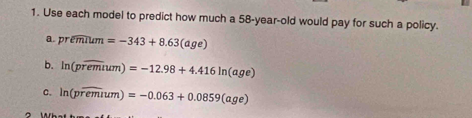 Use each model to predict how much a 58-year-old would pay for such a policy.
a. premium=-343+8.63(age)
b. ln (poverline remum)=-12.98+4.416ln (age)
C. ln (poverline remum)=-0.063+0.0859(age)