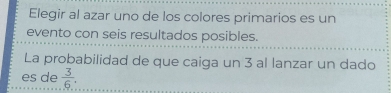 Elegir al azar uno de los colores primarios es un 
evento con seis resultados posibles. 
La probabilidad de que caiga un 3 al lanzar un dado 
es de  3/6 .