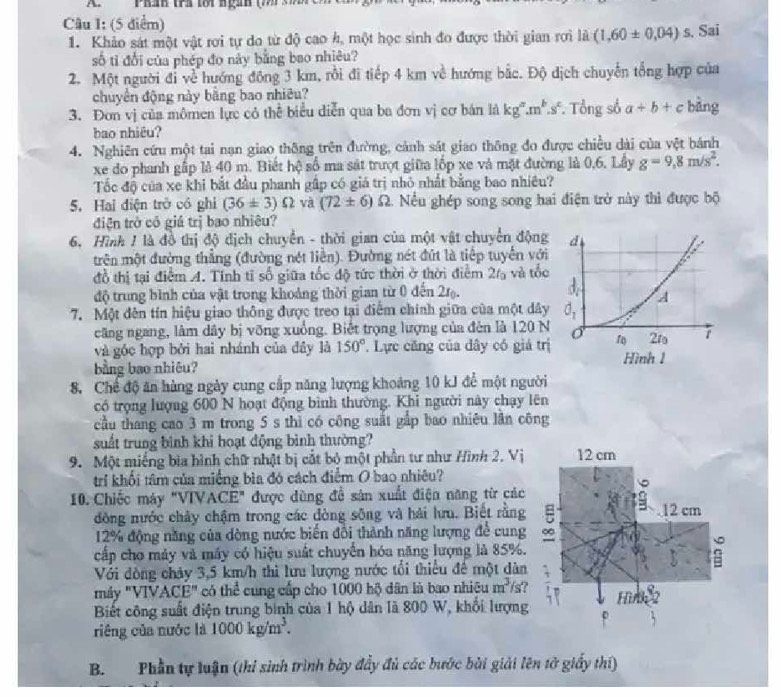 Ph tí foi ngah ( s c
Câu I: (5 điểm)
1. Khảo sát một vật rơi tự do từ độ cao h, một học sinh đo được thời gian rợi là (1,60± 0,04) s. Sai
số tỉ đổi của phép đo này bằng bao nhiêu?
2. Một người đi về hướng đông 3 km, rồi đi tiếp 4 km về hướng bắc. Độ dịch chuyển tổng hợp của
chuyển động này bằng bao nhiêu?
3. Đơn vị của mômen lực có thể biểu diễn qua ba đơn vị cơ bán là kg^a.m^b.s^c. Tổng số a+b+c bàng
bao nhiêu?
4. Nghiên cứu một tai nạn giao thông trên đường, cảnh sát giao thông đo được chiều dài của vệt bánh
xe do phanh gấp là 40 m. Biết hệ số ma sát trượt giữa lốp xe và mặt đường là 0,6, Lầy g=9,8m/s^2.
Tốc độ của xe khi bắt đầu phanh gấp có giá trị nhỏ nhất bằng bao nhiều?
5. Hai điện trở có ghi (36± 3)Omega và (72± 6) 2 1. Nếu ghép song song hai điện trở này thì được bộ
điện trở có giá trị bao nhiêu?
6, Hình 1 là đồ thị độ địch chuyển - thời gian của một vật chuyển động
trên một đường thẳng (đường nét liền). Đường nét đút là tiếp tuyển với
đồ thị tại điểm A. Tinh tỉ số giữa tốc độ tức thời ở thời điểm 2% và tốc
độ trung bình của vật trong khoảng thời gian từ 0 đến 2.
7. Một đên tín hiệu giao thông được treo tại điểm chính giữa của một dây
căng ngang, làm dây bị vỡng xuồng. Biết trọng lượng của đèn là 120 N
và góc hợp bởi hai nhánh của đây là 150°. Lực căng của dây có giá trị
bằng bao nhiêu?
8. Chế độ ăn hàng ngày cung cấp năng lượng khoảng 10 kJ để một người
có trọng lượng 600 N hoạt động bình thường. Khi người này chạy lên
cầu thang cao 3 m trong 5 s thì có công suất gắp bao nhiêu lần công
suất trung bình khi hoạt động bình thường?
9. Một miếng bịa hình chữ nhật bị cắt bộ một phần tư như Hình 2. Vị
trí khối tâm của miếng bìa đó cách điểm O bao nhiêu?
10. Chiếc máy "VIVACE" được dùng đề sân xuất điện năng từ các
đồng nước chảy chậm trong các đòng sông và hải hưu. Biết rằng
12% động năng của dòng nước biến đổi thành năng lượng để cung
cấp cho máy và máy có hiệu suất chuyển hóa năng lượng là 85%.
Với đòng chảy 3,5 km/h thì lưu lượng nước tổi thiểu để một dàn
máy "VIV ACE'' có thể cung cấp cho 1000 hộ dân là bao nhiêu m^3/s ?
Biết công suất điện trung binh của 1 hộ dân là 800 W, khổi lượng
riêng của nước là 1000kg/m^3.
B. Phần tự luận (thí sinh trình bày đẩy đủ các bước bài giải lên tở giấy thi)