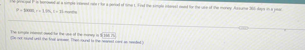 he principal P is borrowed at a simple interest rate r for a period of time t. Find the simple interest owed for the use of the money. Assume 365 days in a year.
P=$9000, r=1.5% , t=15 months
The simple interest owed for the use of the money is $|168.75
(Do not round until the final answer. Then round to the nearest cent as needed.)