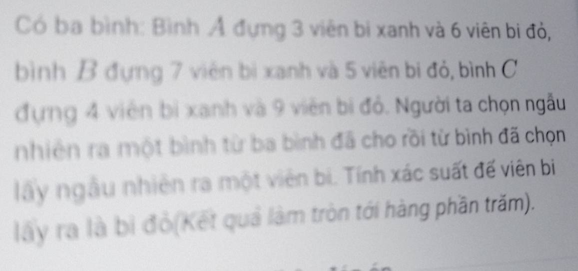 Có ba bình: Bình Ả đựng 3 viên bi xanh và 6 viên bi đỏ, 
bình B đựng 7 viên bị xanh và 5 viên bị đỏ, bình C 
đựng 4 viên bì xanh và 9 viên bị đỏ. Người ta chọn ngẫu 
nhiên ra một bình từ ba bình đã cho rồi từ bình đã chọn 
lây ngâu nhiên ra một viên bi. Tính xác suất đế viên bị 
lây ra là bị đỏ(Kết quả làm tròn tới hàng phần trăm).