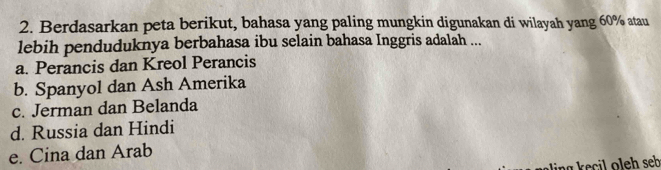 Berdasarkan peta berikut, bahasa yang paling mungkin digunakan di wilayah yang 60% atau
lebih penduduknya berbahasa ibu selain bahasa Inggris adalah ...
a. Perancis dan Kreol Perancis
b. Spanyol dan Ash Amerika
c. Jerman dan Belanda
d. Russia dan Hindi
e. Cina dan Arab