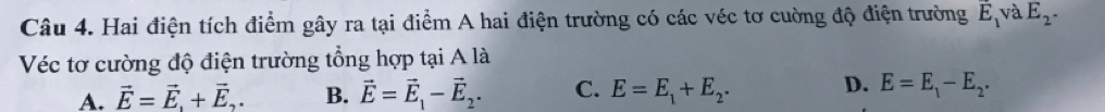 Hai điện tích điểm gây ra tại điểm A hai điện trường có các véc tơ cường độ điện trường overline E_1 và E_2. 
Véc tơ cường độ điện trường tổng hợp tại A là
A. vector E=vector E, +vector E,. B. vector E=vector E_1-vector E_2. C. E=E_1+E_2. D. E=E_1-E_2.