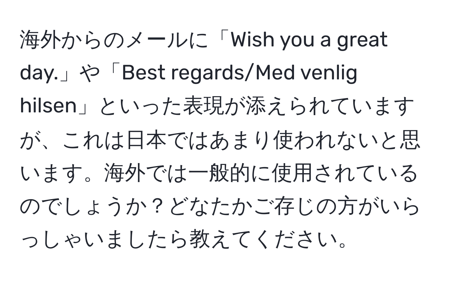 海外からのメールに「Wish you a great day.」や「Best regards/Med venlig hilsen」といった表現が添えられていますが、これは日本ではあまり使われないと思います。海外では一般的に使用されているのでしょうか？どなたかご存じの方がいらっしゃいましたら教えてください。