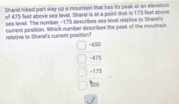 Sharel hiked part way up a mountain that has its peak at an elevation
of 475 feet above sea level. Sharel is at a point that is 175 feet above
sea level. The number -175 describes sea level relative to Sharel's
current position. Which number describes the peak of the mountain
relative to Sharel's current position?
-650
-475
-175
500