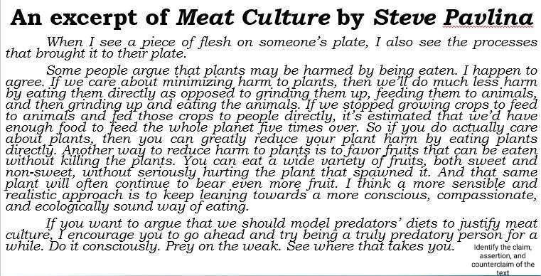 An excerpt of Meat Culture by Steve Pavlina 
When I see a piece of flesh on someone’s plate, I also see the processes 
that brought it to their plate. 
Some people argue that plants may be harmed by being eaten. I happen to 
agree. If we care about minimizing harm to plants, then we’ll do much less harm 
by eating them directly as opposed to grinding them up, feeding them to animals, 
and then grinding up and eating the animals. If we stopped growing crops to feed 
to animals and fed those crops to people directly, it's estimated that we’d have 
enough food to feed the whole planet five times over. So if you do actually care 
about plants, then you can greatly reduce your plant harm by eating plants 
directly. Another way to reduce harm to plants is to favor fruits that can be eaten 
without killing the plants. You can eat a wide variety of fruits, both sweet and 
non-sweet, without seriously hurting the plant that spawned it. And that same 
plant will often continue to bear even more fruit. I think a more sensible and 
realistic approach is to keep leaning towards a more conscious, compassionate, 
and ecologically sound way of eating. 
If you want to argue that we should model predators’ diets to justify meat 
culture. I encourage you to go ahead and try being a truly predatory person for a 
while. Do it consciously. Prey on the weak. See where that takes you. Identify the claim, 
assertion, and 
counterclaim of the 
text