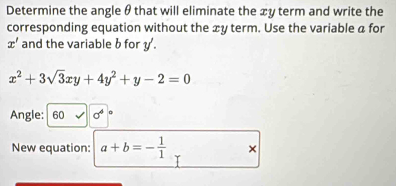 Determine the angle θ that will eliminate the æy term and write the 
corresponding equation without the æy term. Use the variable a for
x' and the variable b for y.
x^2+3sqrt(3)xy+4y^2+y-2=0
Angle: 60 0°
New equation: a+b=- 1/1 
×