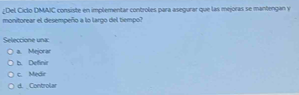 ¿Del Ciclo DMAIC consiste en implementar controles para asegurar que las mejoras se mantengan y
monitorear el desempeño a lo largo del tiempo?
Seleccione una:
a. Mejorar
b. Definir
c. Medir
d. Controlar