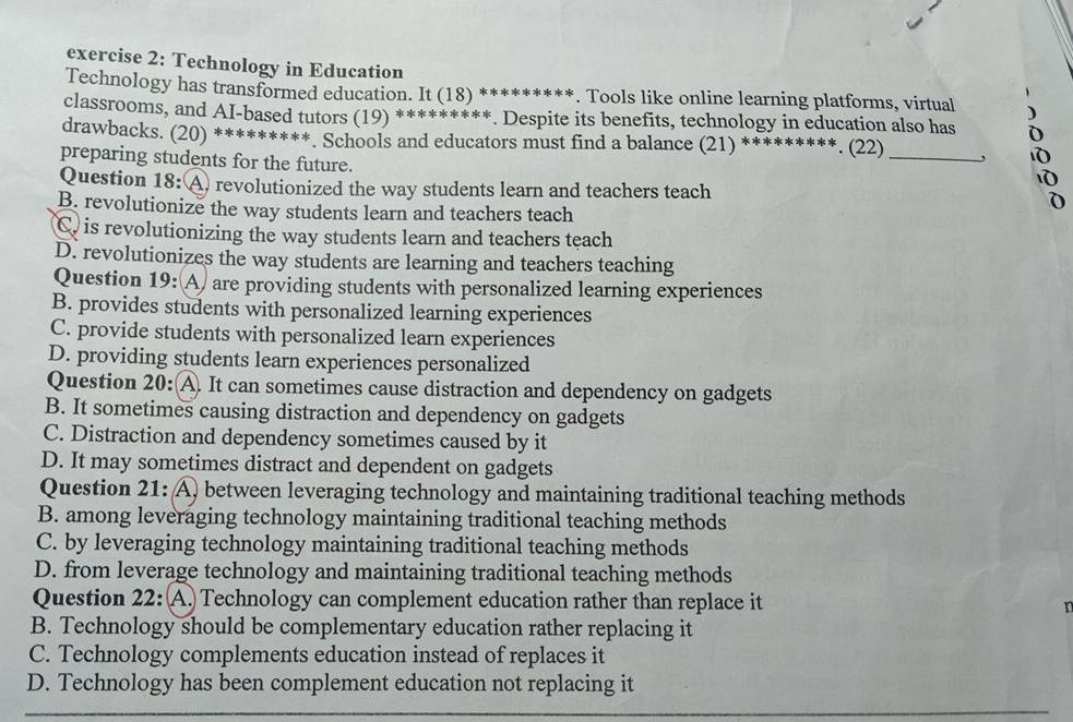 Technology in Education
Technology has transformed education. It (18) *********. Tools like online learning platforms, virtual )
classrooms, and AI-based tutors (19) *********. Despite its benefits, technology in education also has D
drawbacks. (20) *********. Schools and educators must find a balance (21) *********. (22)_
preparing students for the future.
Question 18: A revolutionized the way students learn and teachers teach
1
B. revolutionize the way students learn and teachers teach
C. is revolutionizing the way students learn and teachers teach
D. revolutionizes the way students are learning and teachers teaching
Question 19: A) are providing students with personalized learning experiences
B. provides students with personalized learning experiences
C. provide students with personalized learn experiences
D. providing students learn experiences personalized
Question 20: A. It can sometimes cause distraction and dependency on gadgets
B. It sometimes causing distraction and dependency on gadgets
C. Distraction and dependency sometimes caused by it
D. It may sometimes distract and dependent on gadgets
Question 21: A) between leveraging technology and maintaining traditional teaching methods
B. among leveraging technology maintaining traditional teaching methods
C. by leveraging technology maintaining traditional teaching methods
D. from leverage technology and maintaining traditional teaching methods
Question 22: A. Technology can complement education rather than replace it
B. Technology should be complementary education rather replacing it
C. Technology complements education instead of replaces it
D. Technology has been complement education not replacing it