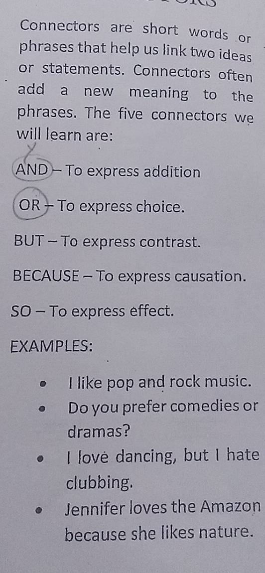 Connectors are short words or
phrases that help us link two ideas
or statements. Connectors often
add a new meaning to the
phrases. The five connectors we
will learn are:
AND - To express addition
OR - To express choice.
BUT - To express contrast.
BECAUSE - To express causation.
SO - To express effect.
EXAMPLES:
I like pop and rock music.
Do you prefer comedies or
dramas?
I love dancing, but I hate
clubbing.
Jennifer loves the Amazon
because she likes nature.