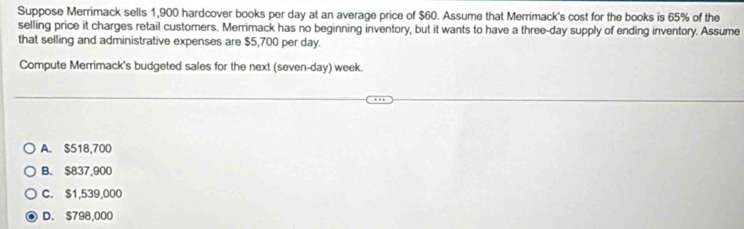 Suppose Merrimack sells 1,900 hardcover books per day at an average price of $60. Assume that Merrimack's cost for the books is 65% of the
selling price it charges retail customers. Merrimack has no beginning inventory, but it wants to have a three-day supply of ending inventory. Assume
that selling and administrative expenses are $5,700 per day.
Compute Merrimack's budgeted sales for the next (seven-day) week.
A. $518,700
B. $837,900
C. $1,539,000
D. $798,000