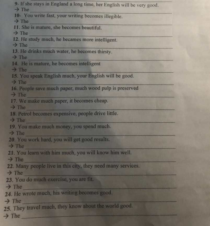 9- If she stays in England a long time, her English will be very good. 
_ 
→The 
10- You write fast, your writing becomes illegible. 
_ 
→ The 
11. She is mature, she becomes beautiful. 
_ 
→ The 
12. He study much, he becames more intelligent. 
_ 
→ The 
13. He drinks much water, he becomes thirsty. 
_ 
→The 
14. He is mature, he becomes intelligent 
→ The_ 
15. You speak English much, your English will be good. 
→ The_ 
16. People save much paper, much wood pulp is preserved 
→ The_ 
17. We make much paper, it becomes cheap. 
→ The_ 
18. Petrol becomes expensive, people drive little. 
→ The_ 
19. You make much money, you spend much. 
→ The_ 
20. You work hard, you will get good results. 
→The_ 
21. You learn with him much, you will know him well. 
→ The_ 
22. Many people live in this city, they need many services. 
→ The_ 
23. You do much exercise, you are fit. 
→ The_ 
24. He wrote much, his writing becomes good. 
→The_ 
25. They travel much, they know about the world good. 
The_