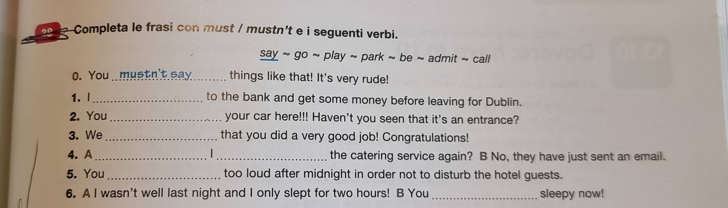 291 Completa le frasi con must / mustn't e i seguenti verbi. 
say ~ go ~ play ~ park ~ be ~ admit ~ call 
0. You mustn't say_ things like that! It's very rude! 
1. |_ to the bank and get some money before leaving for Dublin. 
2. You your car here!!! Haven't you seen that it's an entrance? 
3. We_ that you did a very good job! Congratulations! 
4. A_ _the catering service again? B No, they have just sent an email. 
5. You _too loud after midnight in order not to disturb the hotel guests. 
6. A I wasn't well last night and I only slept for two hours! B You sleepy now!