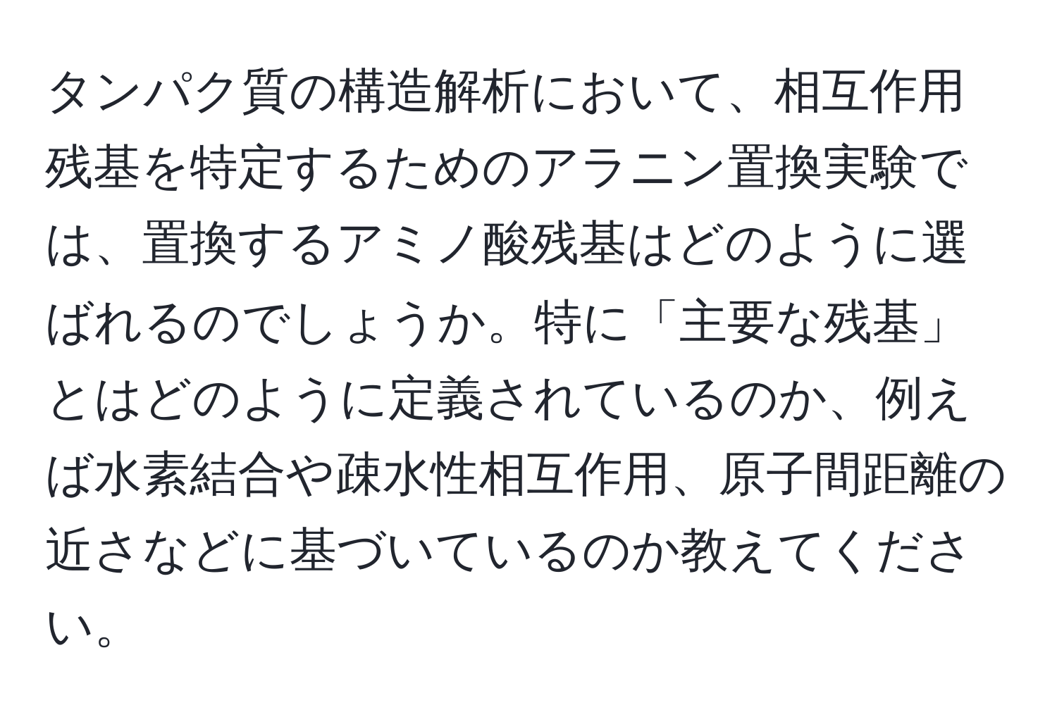 タンパク質の構造解析において、相互作用残基を特定するためのアラニン置換実験では、置換するアミノ酸残基はどのように選ばれるのでしょうか。特に「主要な残基」とはどのように定義されているのか、例えば水素結合や疎水性相互作用、原子間距離の近さなどに基づいているのか教えてください。