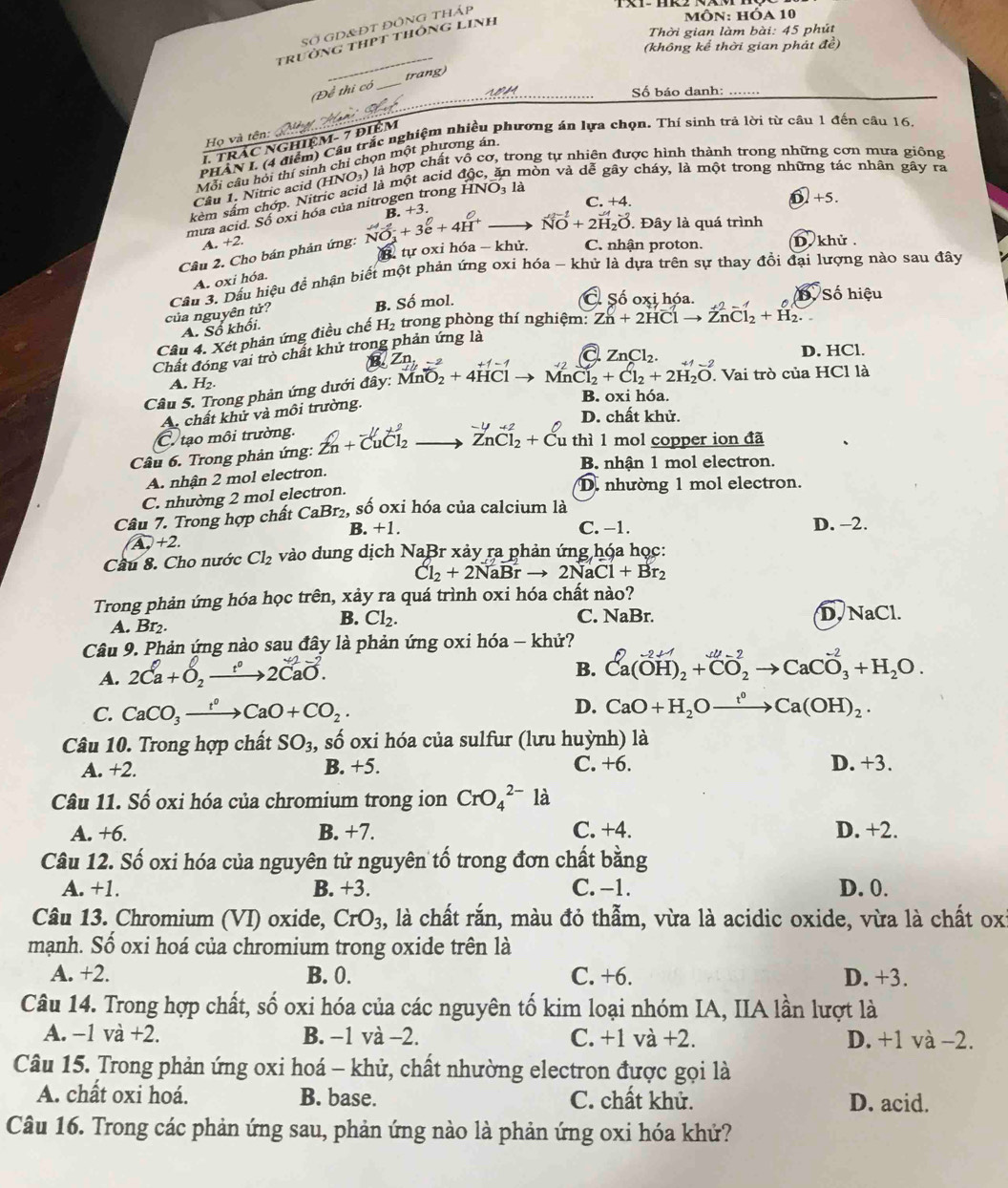 Số GD&ĐT đỒng tháp
môn: hóa 10
Thời gian làm bài: 45 phút
trường thPt thông Linh
_
(không kể thời gian phát đề)
Đề thi có __trang)_
    
Số báo danh:_
Họ và tên:
1. trÁc nghiệm- 7 điệm
PHAN I. (4 điểm) Cầu trắc nghiệm nhiều phương án lựa chọn. Thí sinh trả lời từ câu 1 đến câu 16.
Môi câu hỏi thí sinh chỉ chọn một phương án
Cầu 1. Nitric acid (HNO-) là hợp chất vô cơ, trong tự nhiên được hình thành trong những cơn mưa giống
kèm sâm chớp. Nitric acid là một acid độc, ăn mòn và dễ gây cháy, là một trong những tác nhân gây ra
C. +4. 62+5.
mua acid. Số oxi hóa của nitrogen trong HNO, là
Cầu 2. Cho bán phản ứng: NO_3^(-+3e^0)+4H^+to B. +3.
NO^(-1)+2H_2O. Đây là quá trình
A. +2
B. tự oxi hóa - khử. C. nhận proton. D. khử .
Cầu 3. Dầu hiệu đề nhận biết một phản ứng oxi hóa - khử là dựa trên sự thay đồi đại lượng nào sau đây
A. oxi hóa.
của nguyên tử?
B. overline C^((circ) mol. C Số oxi hóa. B. Số hiệu
A. Số khối.
Câu 4. Xét phản ứng điều chế H_2) trong phòng thí nghiệm: Zn+2HClto ZnCl_2+H_2.
a ZnCl_2.
D. HCl.
Chất đóng vai trò chất khử trong phản ứng là
Zn_1l +1-1
A. H₂
Câu 5. Trong phản ứng dưới đây: MnO_2+4HCl MnCl_2+Cl_2+2H_2O. Vai trò của HCl là
B. oxi hóa.
A. chất khử và môi trường.
D. chất khử.
C. tạo môi trường.
-4+2
Câu 6. Trong phản ứng: Zn+overline CuCl_2 ZnCl_2+Cu thì 1 mol copper ion đã
B. nhận 1 mol electron.
A. nhận 2 mol electron.
C. nhường 2 mol electron.
D. nhường 1 mol electron.
Câu 7. Trong hợp chất CaBr_2 , số oxi hóa của calcium là
B. +1. C. −1. D. -2.
A,+2.
Cầu 8. Cho nước Cl_2 vào dung dịch NaBr xảy ra phản ứng hóa học:
Cl_2+2NaBrto 2NaCl+Br_2
Trong phản ứng hóa học trên, xảy ra quá trình oxi hóa chất nào?
A. Br₂.
B. Cl_2. C. NaBr. D. NaCl.
Câu 9. Phản ứng nào sau đây là phản ứng oxi hóa - khử?
A. 2Ca+O_2xrightarrow [^circ 2CaO.
B. Ca(OH)_2+CO_2to CaCO_3^((-2)+H_2)O.
C. CaCO_3xrightarrow t^0CaO+CO_2. D. CaO+H_2Oxrightarrow f°Ca(OH)_2.
Câu 10. Trong hợp chất SO_3, , số oxi hóa của sulfur (lưu huỳnh) là
A. +2. B. +5. C. +6. D. +3.
Câu 11. Số oxi hóa của chromium trong ion CrO_4^((2-) là
A. +6. B. +7. C. +4. D. +2.
Câu 12. Số oxi hóa của nguyên tử nguyên tố trong đơn chất bằng
A. +1. B. +3. C. −1. D. 0.
Câu 13. Chromium (VI) oxide, CrO_3) , là chất rắn, màu đỏ thẫm, vừa là acidic oxide, vừa là chất oxỉ
mạnh. Số oxi hoá của chromium trong oxide trên là
A. +2. B. 0. C. +6. D. +3.
Câu 14. Trong hợp chất, số oxi hóa của các nguyên tố kim loại nhóm IA, IIA lần lượt là
A. −1 va+2. B. −1 và −2. C. +1 và +2. D. +1 và −2.
Câu 15. Trong phản ứng oxi hoá - khử, chất nhường electron được gọi là
A. chất oxi hoá. B. base. C. chất khử. D. acid.
Câu 16. Trong các phản ứng sau, phản ứng nào là phản ứng oxi hóa khứ?