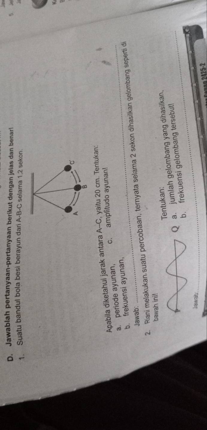 Jaw 
D. Jawablah pertanyaan-pertanyaan berikut dengan jelas dan benar! 5 Je 
1. Suatu bandul bola besi berayun dari A-B-C selama 1, 2 sekon. 
K 
Apabila diketahui jarak antara A--C, yaitu 20 cm. Tentukan: 
_ 
_ 
a. periode ayunan, c. amplitudo ayunan! 
b. frekuensi ayunan, 
Jawab: 
2. Riani melakukan suatu percobaan, ternyata selama 2 sekon dihasilkan gelombang seperti di 
bawah ini! 
Tentukan: 
a. jumlah gelombang yang dihasilkan, 
b. frekuensi gelombang tersebut! 
Jawab: 
nan 2425-2