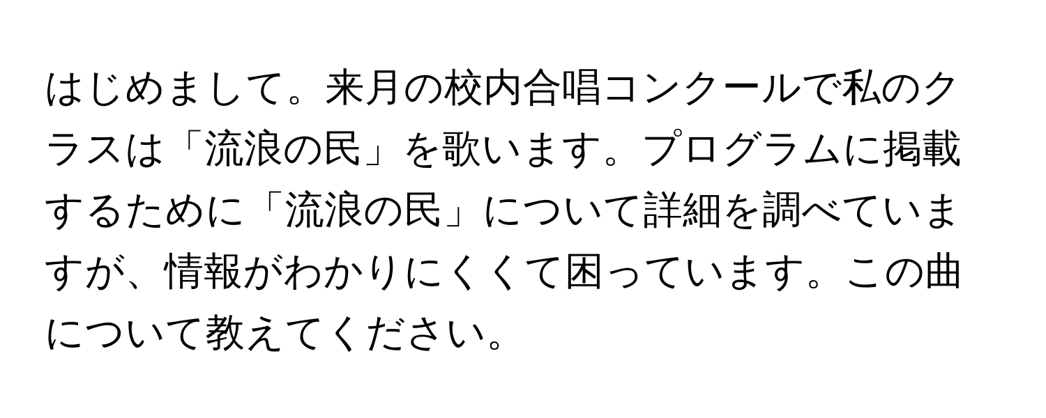 はじめまして。来月の校内合唱コンクールで私のクラスは「流浪の民」を歌います。プログラムに掲載するために「流浪の民」について詳細を調べていますが、情報がわかりにくくて困っています。この曲について教えてください。