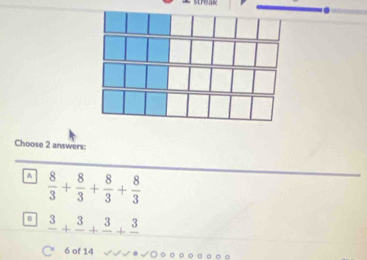 Choose 2 answers:
A  8/3 + 8/3 + 8/3 + 8/3 
frac 3+frac 3+frac 3+frac 3
6 of 14