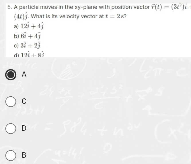 A particle moves in the xy -plane with position vector vector r(t)=(3t^2)i-
(4t)hat j. What is its velocity vector at t=2s 2
a) 12hat i+4hat j
b) 6hat i+4hat j
c) 3hat i+2hat j
d) 12hat i+8hat i
A
C
D
B