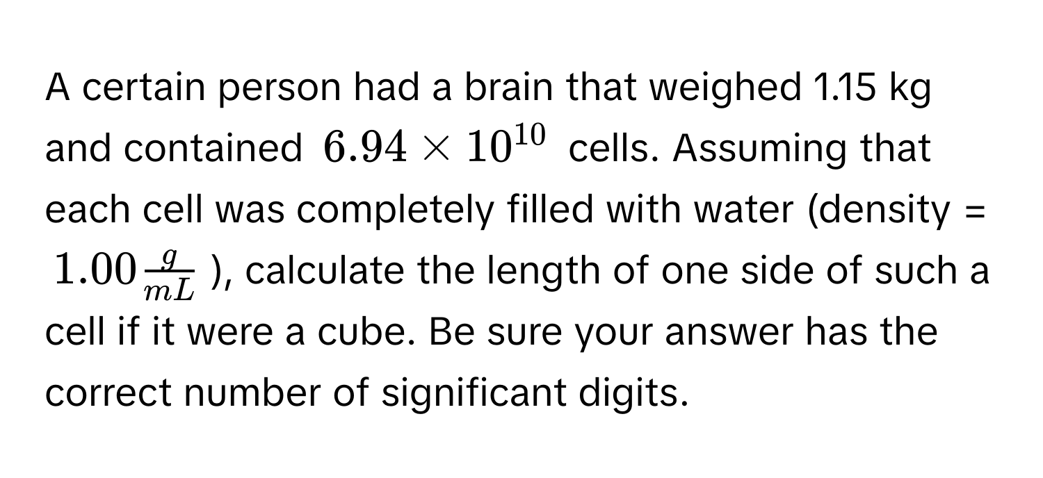 A certain person had a brain that weighed 1.15 kg and contained $6.94 * 10^(10)$ cells. Assuming that each cell was completely filled with water (density = $1.00  g/mL $), calculate the length of one side of such a cell if it were a cube. Be sure your answer has the correct number of significant digits.