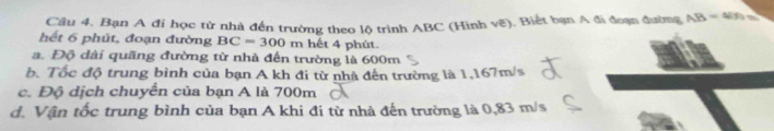 Bạn A đi học từ nhà đến trường theo lộ trình ABC (Hình vẽ). Biết bạn A đi đoạn đường AB=4/9=
hết 6 phút, đoạn đường BC=300m hết 4 phút.
a. Độ dài quãng đường từ nhà đến trường là 600m
b. Tốc độ trung binh của bạn A kh đi từ nhà đến trường là 1,167m/s
c. Độ dịch chuyển của bạn A là 700m
d. Vận tốc trung bình của bạn A khi đi từ nhà đến trường là 0,83 m/s