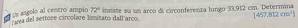 Un angolo al centro ampio 72° insiste su un arco di circonferenza lungo 33,912 cm. Determina 
l’area del settore circolare límitato dall’arco.
[457,812cm^2]
