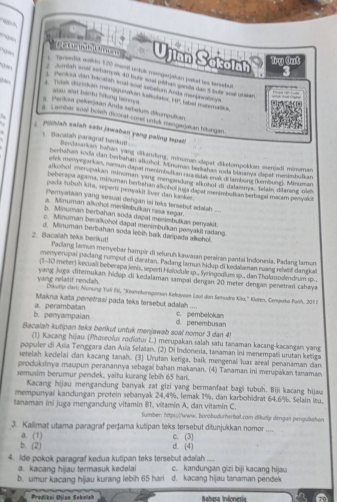 ngguh
ngan
Ujián Sckoláh Try Oat
an
. Tersedia waktu 120 menit untuk mengerjakan paket tes tersebut
gan
2. Jumiah soal sebanyak 40 butir soal pilihan ganda dan 5 butir soal uraian
3. Penksa dan bacalah soal-soal sebelum Anda menjawabnya
4. Tida  diizinkan menggunakan kalkulator, 11 tabel matematika,
atau alat bantu hitung lainnya.
5. Periksa pekerjaan Anda sebelum dikumpulkan.
da
6. Lembar soal boleh dicorat-coret untuk mengerjakan hitungan
bo
Pilihiah salah satu jawaban yang paling tepatl
,.
1. Bacalah paragraf berikut!
Berdasarkan bahan yang dikandung, minuman dapat dikelompokkan menjadi minuman
berbahan soda dan berbahan alkohol. Minuman berbahan soda biasanya dapat menimbulkan
efek menyegarkan, namun dapat menimbulkan rasa tłdak enak di lambung (kembung). Minuman
alkohol merupakan minuman yang mengandung alkohol di dalamnya. Selain dilarang oleh
beberapa agama, minuman berbahan alkohol juga dapat menimbulkan berbagai macam penyakit
pada tubuh kita, seperti penyakit liver dan kanker.
Pernyataan yang sesuai dengan isi teks tersebut adalah ....
a. Minuman alkohol menimbulkan rasa segar.
b. Minuman berbahan soda dapat menimbulkan penyakit.
c. Minuman beralkohol dapat menimbulkan penyakit radang.
d. Minuman berbahan soda lebih baik daripada alkohol.
2. Bacalah teks berikut!
Padang lamun menyebar hampir di seluruh kawasan perairan pantai Indonesia. Padang lamun
menyerupai padang rumput di daratan. Padang lamun hidup di kedalaman ruang relatif dangkal
(1-10 meter) kecuali beberapa jenis, seperti Halodule sp., Syringodium sp., dan Thalassodendrum sp.,
yang juga ditemukan hidup di kedalaman sampai dengan 20 meter dengan penetrasi cahaya
yang relatif rendah.
Dikutip dari: Nunung Yuli Eti, "Keanekaragaman Kekayaan Laut dan Samudra Kita," Klaten, Cempaka Putih, 2011
Makna kata penetrasi pada teks tersebut adalah ....
a. perambatan c. pembelokan
b. penyampaian d. penembusan
Bacalah kutipan teks berikut untuk menjawab soal nomor 3 dan 4!
(1) Kacang hijau (Phaseolus radiatus L.) merupakan salah satu tanaman kacang-kacangan yang
populer di Asia Tenggara dan Asia Selatan. (2) Di Indonesia, tanaman ini menempati urutan ketiga
setelah kedelai dan kacang tanah. (3) Urutan ketiga, baik mengenai luas areal penanaman dan
produksinya maupun peranannya sebagai bahan makanan. (4) Tanaman ini merupakan tanaman
semusim berumur pendek, yaitu kurang lebih 65 hari.
Kacang hijau mengandung banyak zat gizi yang bermanfaat bagi tubuh. Biji kacang hijau
mempunyai kandungan protein sebanyak 24,4%, lemak 1%, dan karbohidrat 64,6%. Selain itu,
tanaman ini juga mengandung vitamin B1, vitamin A, dan vitamin C.
Sumber: https://www. borobudurherbal.com dikutip dengan pengubahan
3. Kalimat utama paragraf pertama kutipan teks tersebut ditunjukkan nomor ....
a. (1) c. (3)
b. (2) d. (4)
4. Ide pokok paragraf kedua kutipan teks tersebut adalah ....
a. kacang hijau termasuk kedelai c. kandungan gizi biji kacang hijau
b. umur kacang hijau kurang lebih 65 hari d. kacang hijau tanaman pendek
Prediksi Ujian Sekolah Bahasa Indonesia 79