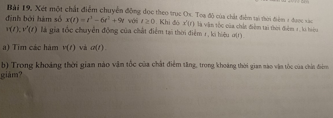 10 đen 
Bài 19. Xét một chất điểm chuyển động dọc theo trục Ox. Toạ độ của chất điểm tại thời điểm 7 được xác 
định bởi hàm số x(t)=t^3-6t^2+9t với t≥ 0. Khi đó x'(t) là vận tốc của chất điểm tại thời điểm 7, kí hiệu
v(t); v'(t) là gia tốc chuyển động của chất điểm tại thời điểm 1, kí hiệu a(t). 
a) Tìm các hàm v(t) và a(t). 
b) Trong khoảng thời gian nào vận tốc của chất điểm tăng, trong khoảng thời gian nào vận tốc của chất điểm 
giåm?