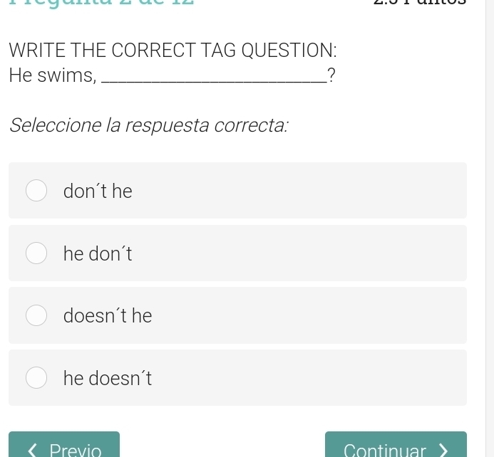 WRITE THE CORRECT TAG QUESTION:
He swims, _?
Seleccione la respuesta correcta:
don't he
he don't
doesn´t he
he doesn´t
Previo Continuar