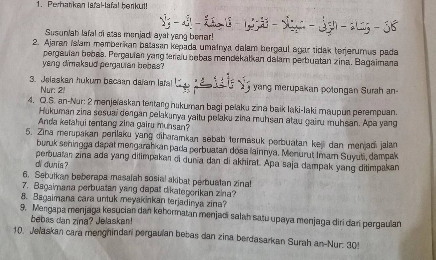 Perhatikan lafal-lafal berikut! 
Susunlah lafal di atas menjadi ayat yang benar! 
2. Ajaran Islam memberikan batasan kepada umatnya dalam bergaul agar tidak terjerumus pada 
pergaulan bebas. Pergaulan yang terlalu bebas mendekatkan dalam perbuatan zina. Bagaimana 
yang dimaksud pergaulan bebas? 
3. Jelaskan hukum bacaan dalam lafal yang merupakan potongan Surah an- 
Nur: 2! 
4. Q.S. an-Nur: 2 menjelaskan tentang hukuman bagi pelaku zina baik laki-laki maupun perempuan. 
Hukuman zina sesuai dengan pelakunya yaitu pelaku zina muhsan atau gairu muhsan. Apa yang 
Anda ketahui tentang zina gairu muhsan? 
5. Zina merupakan perilaku yang diharamkan sebab termasuk perbuatan keji dan menjadi jalan 
buruk sehingga dapat mengarahkan pada perbuatan dosa lainnya. Menurut Imam Suyuti, dampak 
perbuatan zina ada yang ditimpakan di dunia dan di akhirat. Apa saja dampak yang ditimpakan 
di dunia? 
6. Sebutkan beberapa masalah sosial akibat perbuatan zina! 
7. Bagaimana perbuatan yang dapat dikategorikan zina? 
8. Bagaimana cara untuk meyakinkan terjadinya zina? 
9. Mengapa menjaga kesucian dan kehormatan menjadi salah satu upaya menjaga diri dari pergaulan 
bebas dan zina? Jelaskan! 
10. Jelaskan cara menghindari pergaulan bebas dan zina berdasarkan Surah an-Nur: 30!