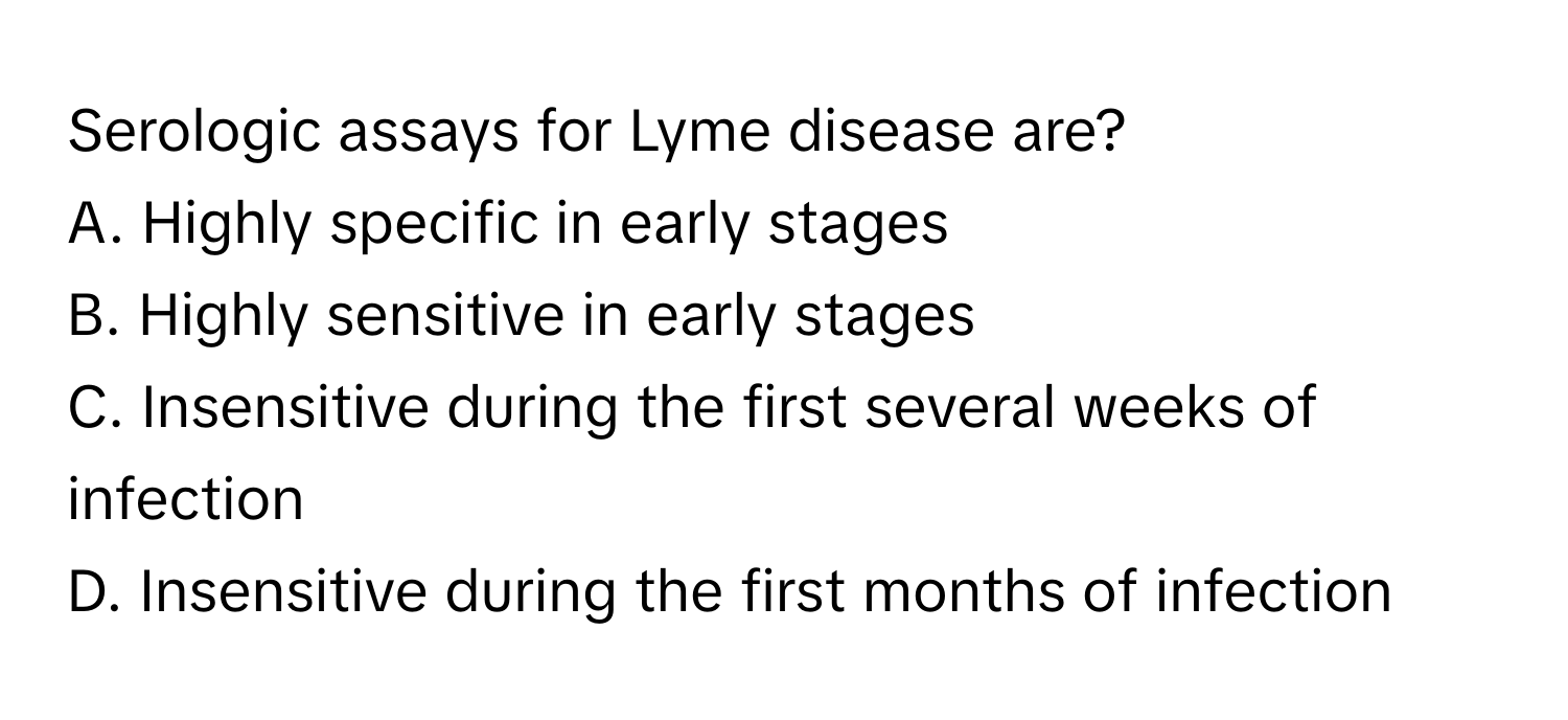 Serologic assays for Lyme disease are?

A. Highly specific in early stages
B. Highly sensitive in early stages
C. Insensitive during the first several weeks of infection
D. Insensitive during the first months of infection