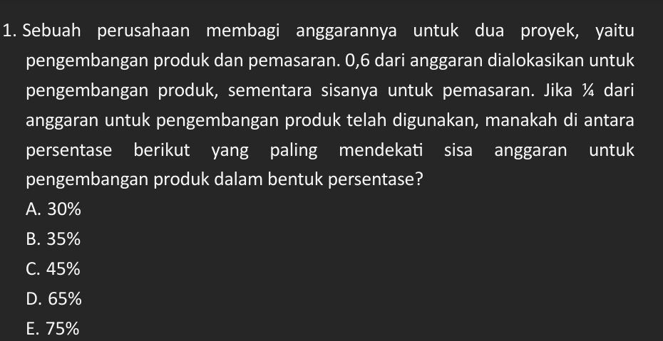 Sebuah perusahaan membagi anggarannya untuk dua proyek, yaitu
pengembangan produk dan pemasaran. 0, 6 dari anggaran dialokasikan untuk
pengembangan produk, sementara sisanya untuk pemasaran. Jika ¼ dari
anggaran untuk pengembangan produk telah digunakan, manakah di antara
persentase berikut yang paling mendekati sisa anggaran untuk
pengembangan produk dalam bentuk persentase?
A. 30%
B. 35%
C. 45%
D. 65%
E. 75%