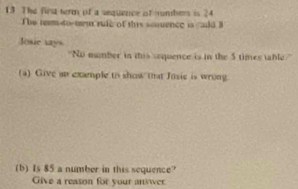 The fing term of a sequence of umbers is 24
he team to-trm rufe of this scouence is add 
Josie says 
"No number in this sequence is in the 5 times table?" 
(a) Give an example to show that Josie is wrong 
(b) Is 85 a number in this sequence? 
Give a reason for your answer.