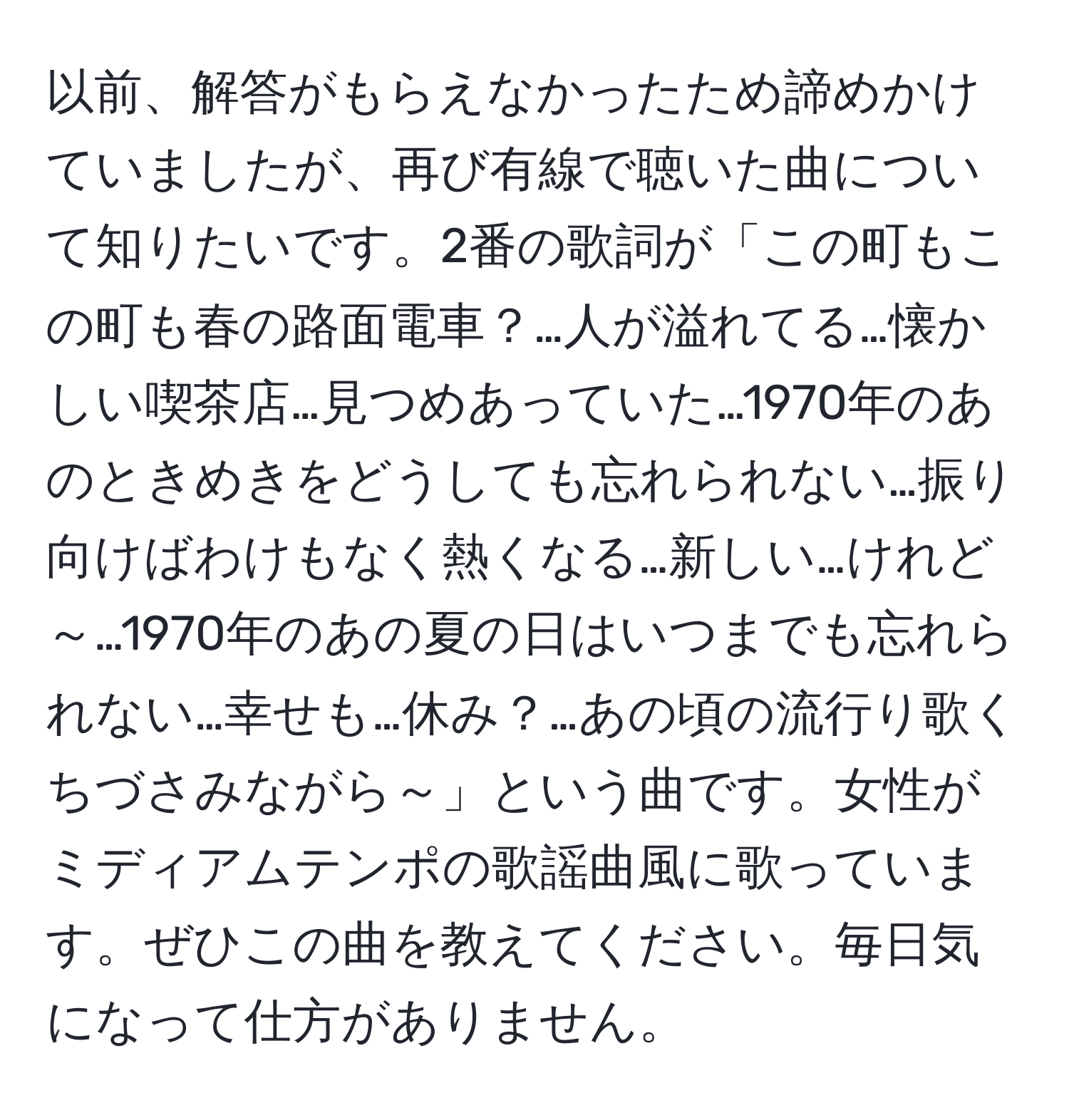 以前、解答がもらえなかったため諦めかけていましたが、再び有線で聴いた曲について知りたいです。2番の歌詞が「この町もこの町も春の路面電車？…人が溢れてる…懐かしい喫茶店…見つめあっていた…1970年のあのときめきをどうしても忘れられない…振り向けばわけもなく熱くなる…新しい…けれど～…1970年のあの夏の日はいつまでも忘れられない…幸せも…休み？…あの頃の流行り歌くちづさみながら～」という曲です。女性がミディアムテンポの歌謡曲風に歌っています。ぜひこの曲を教えてください。毎日気になって仕方がありません。