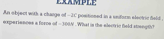 EXAMPLE 
An object with a charge of -2C positioned in a uniform electric field , 
experiences a force of —300N. What is the electric field strength?