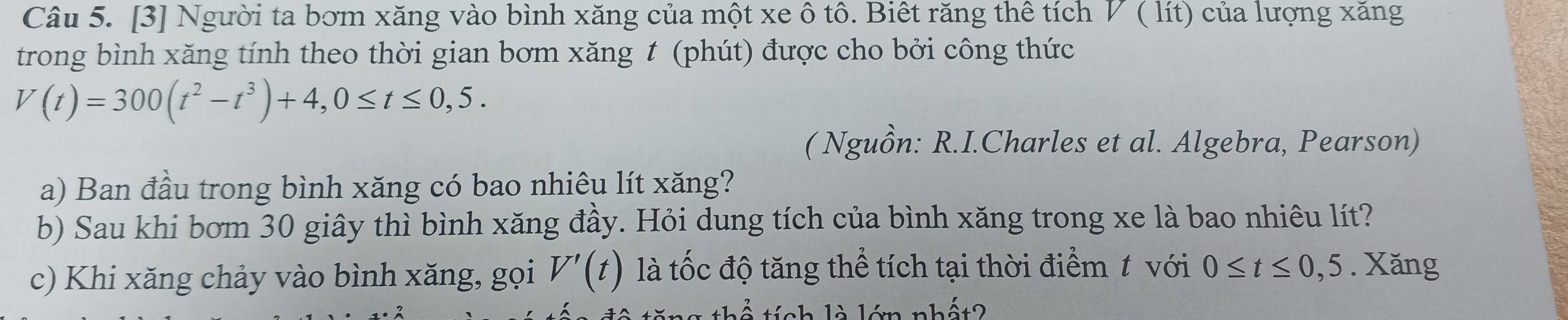 [3] Người ta bơm xăng vào bình xăng của một xe ô tô. Biết răng thê tích V ( lít) của lượng xăng 
trong bình xăng tính theo thời gian bơm xăng t (phút) được cho bởi công thức
V(t)=300(t^2-t^3)+4, 0≤ t≤ 0,5. 
( Nguồn: R.I.Charles et al. Algebra, Pearson) 
a) Ban đầu trong bình xăng có bao nhiêu lít xăng? 
b) Sau khi bơm 30 giây thì bình xăng đầy. Hỏi dung tích của bình xăng trong xe là bao nhiêu lít? 
c) Khi xăng chảy vào bình xăng, gọi V'(t) là tốc độ tăng thể tích tại thời điểm t với 0≤ t≤ 0,5. Xăng 
thể tích là lớn nhất?