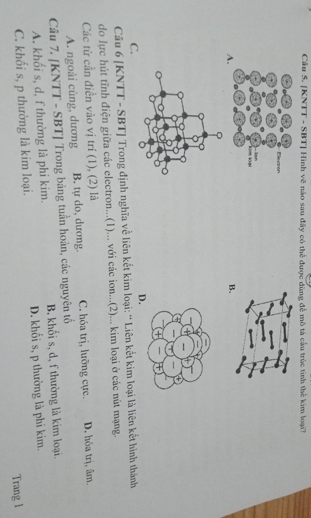 [KNTT - SBT] Hình vẽ nào sau đây có thể được dùng để mô tả cấu trúc tinh thể kim loại?
A
B.
D.
C.
Câu 6 [KNTT - SBT] Trong định nghĩa về liên kết kim loại: “ Liên kết kim loại là liên kết hình thành
do lực hút tĩnh điện giữa các electron...(1)... với các ion...(2)... kim loại ở các nút mạng.
Các từ cần điền vào vị trí (1), (2) là
A. ngoài cùng, dương B. tự do, dương. C. hóa trị, lưỡng cực. D. hóa trị, âm.
Câu 7. [KNTT - SBT] Trong bảng tuần hoàn, các nguyên tố
B. khối s, d, f thường là kim loại.
A. khối s, d, f thường là phi kim.
D. khối s, p thường là phi kim.
C. khối s, p thường là kim loại.
Trang l