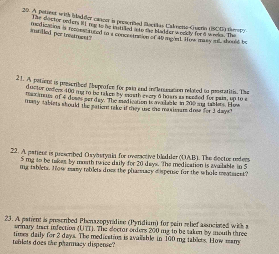 A patient with bladder cancer is prescribed Bacillus Calmette-Guerin (BCG) therapy 
The doctor orders 81 mg to be instilled into the bladder weekly for 6 weeks. The 
medication is reconstituted to a concentration of 40 mg/mL. How many mL should be 
instilled per treatment? 
21. A patient is prescribed Ibuprofen for pain and inflammation related to prostatitis. The 
doctor orders 400 mg to be taken by mouth every 6 hours as needed for pain, up to a 
maximum of 4 doses per day. The medication is available in 200 mg tablets. How 
many tablets should the patient take if they use the maximum dose for 3 days? 
22. A patient is prescribed Oxybutynin for overactive bladder (OAB). The doctor orders
5 mg to be taken by mouth twice daily for 20 days. The medication is available in 5
mg tablets. How many tablets does the pharmacy dispense for the whole treatment? 
23. A patient is prescribed Phenazopyridine (Pyridium) for pain relief associated with a 
urinary tract infection (UTI). The doctor orders 200 mg to be taken by mouth three 
times daily for 2 days. The medication is available in 100 mg tablets. How many 
tablets does the pharmacy dispense?