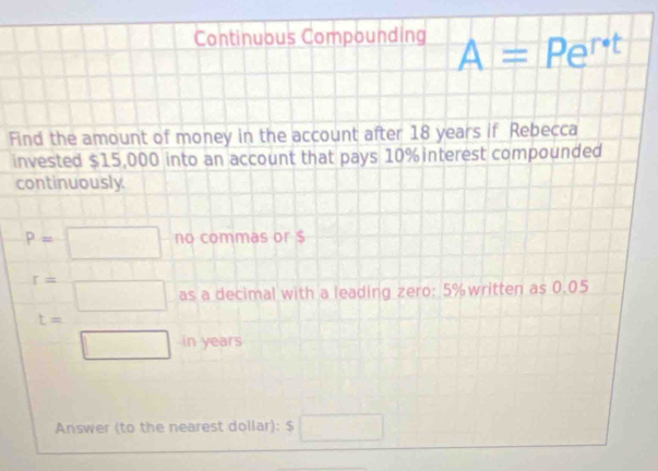 Continuous Compounding A=Pe^(r· t)
Find the amount of money in the account after 18 years if Rebecca 
invested $15,000 into an account that pays 10% interest compounded 
continuously
P=□ no commas or $
t= □ /□   as a decimal with a leading zero: 5% written as 0.05
in years
Answer (to the nearest dollar): $ □