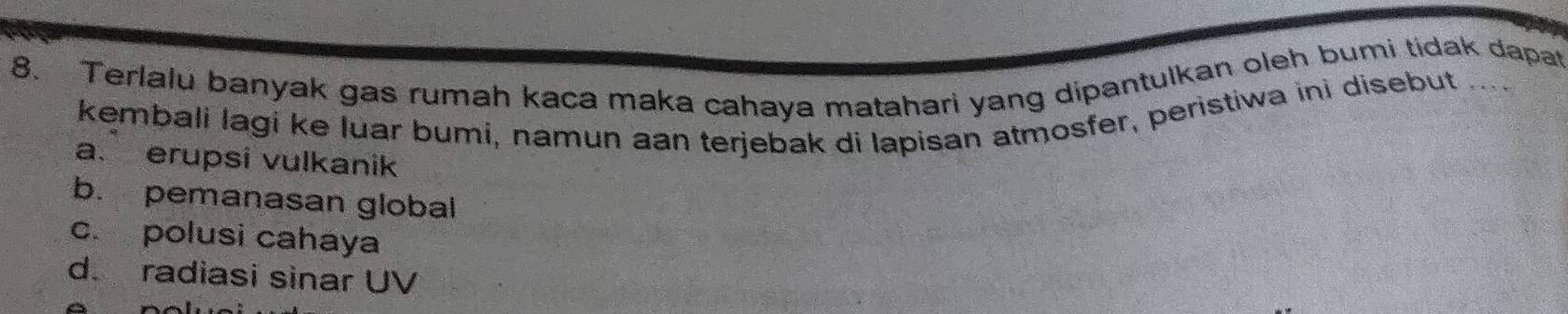 Terlalu banyak gas rumah kaca maka cahaya matahari yang dipantulkan oleh bumi tidak dapat
kembali lagi ke luar bumi, namun aan terjebak di lapisan atmosfer, peristiwa ini disebut ....
a. erupsi vulkanik
b. pemanasan global
c. polusi cahaya
d. radiasi sinar UV