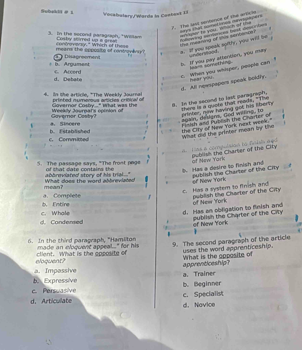 Subskill # 1 Vocabulary/Words in Context IX
7. The last sentence of the article
says that sometimes newspapers 
whisper to you. Which of the
the meaning of this sentence?
Cosby stirred up a great
following sentences best describes
3. In the second paragraph, "William
controversy." Which of these
means the opposite of controversy?
a. If you speak softly, you will be
a. Disagreement
understood.
b. Argument
b. If you pay attention, you may
learn something.
c. When you whisper, people can
c. Accord
d、 Debate hear you.
d. All newspapers speak boldly.
4. In the article, "The Weekly Journal
printed numerous articles critical of
Governor Cosby...” What was the
8. In the second to last paragraph,
J there is a quote that reads, "The
printer, now having got his liberty
Weekly Journal's opinion of
again, designs, God willing, to
Governor Cosby?
a. Sincere
Finish and Publish the Charter of
b. Established
the City of New York next week.”
c. Committed
What did the printer mean by the
a. Has a compulsion to finish add
publish the Charter of the City
5. The passage says, “The front page
of New York
of that date contains the
b. Has a desire to finish and
abbreviated story of his trial..."
What does the word abbreviated
of New York publish the Charter of the City
mean?
c. Has a system to finish and
a, Complete
b. Entire
of New York publish the Charter of the City
c. Whole
d. Has an obligation to finish and
publish the Charter of the City
d. Condensed
of New York
6. In the third paragraph, "Hamilton
made an eloquent appeal...” for his
9. The second paragraph of the article
client. What is the opposite of uses the word apprenticeship.
eloquent? What is the opposite of
a. Impassive apprenticeship?
b. Expressive a. Trainer
b. Beginner
c. Persuasive
d. Articulate c. Specialist
d. Novice