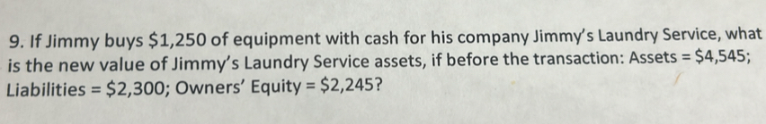 If Jimmy buys $1,250 of equipment with cash for his company Jimmy’s Laundry Service, what 
is the new value of Jimmy’s Laundry Service assets, if before the transaction: Assets =$4,545; 
Liabilities =$2,300; Owners’ Equity =$2,245 ?